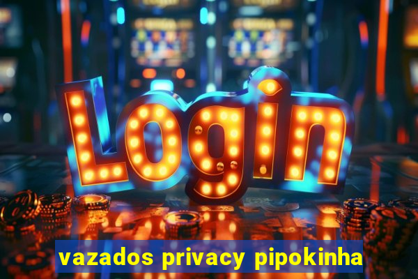 vazados privacy pipokinha