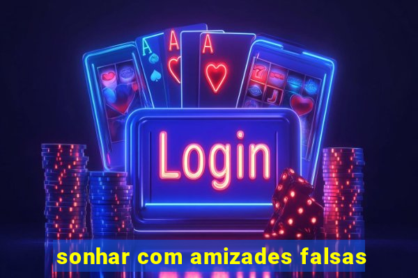 sonhar com amizades falsas